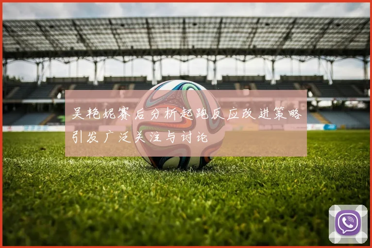 吴艳妮赛后分析起跑反应改进策略引发广泛关注与讨论
