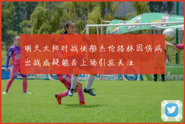 明天太阳对战快船杰伦格林因伤病出战成疑能否上场引发关注