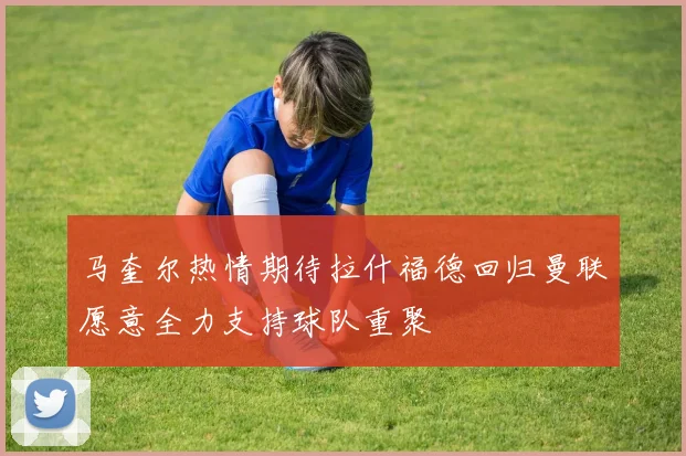 马奎尔热情期待拉什福德回归曼联愿意全力支持球队重聚