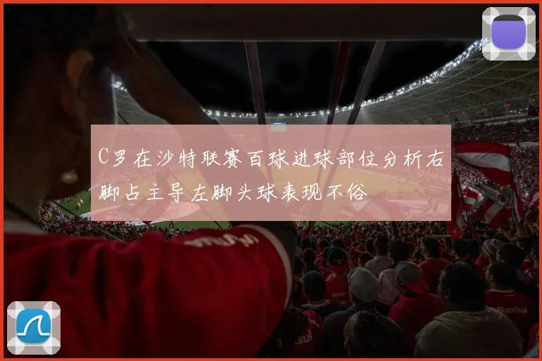 C罗在沙特联赛百球进球部位分析右脚占主导左脚头球表现不俗