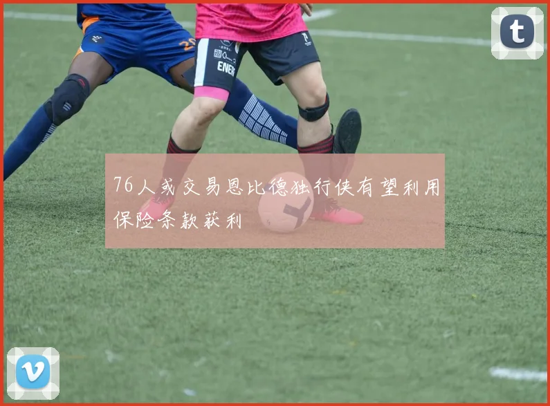 76人或交易恩比德独行侠有望利用保险条款获利