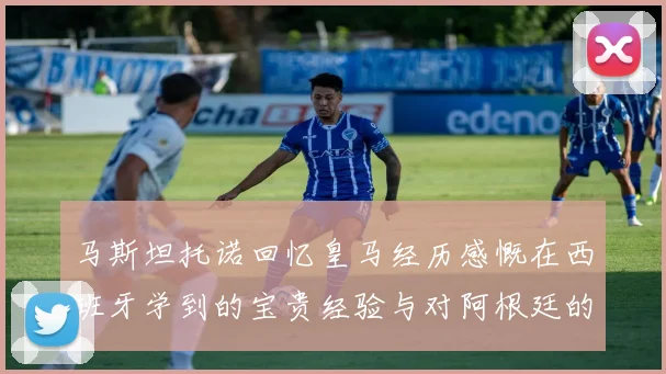 马斯坦托诺回忆皇马经历感慨在西班牙学到的宝贵经验与对阿根廷的思念