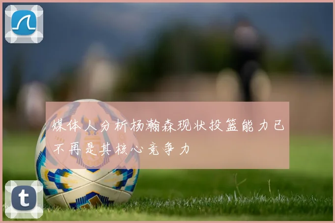 媒体人分析杨瀚森现状投篮能力已不再是其核心竞争力