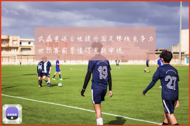 武磊重返合练提升国足锋线竞争力世预赛前景值得重新审视