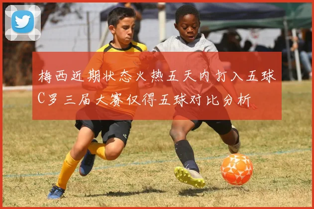 梅西近期状态火热五天内打入五球C罗三届大赛仅得五球对比分析