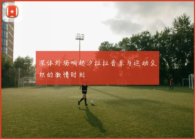 深体外场响起沙拉拉音乐与运动交织的激情时刻