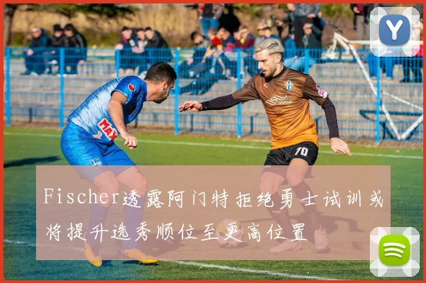 Fischer透露阿门特拒绝勇士试训或将提升选秀顺位至更高位置