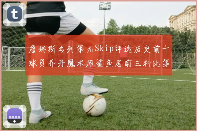 詹姆斯名列第九Skip评选历史前十球员乔丹魔术师鲨鱼居前三科比第七