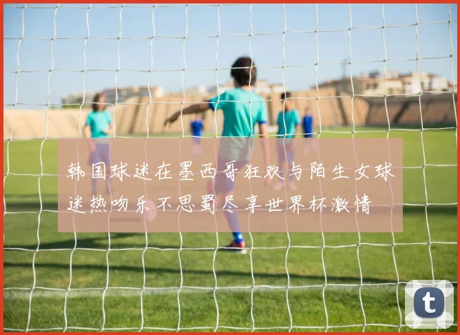 韩国球迷在墨西哥狂欢与陌生女球迷热吻乐不思蜀尽享世界杯激情