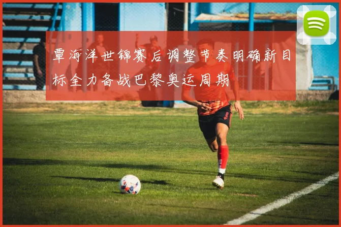 覃海洋世锦赛后调整节奏明确新目标全力备战巴黎奥运周期
