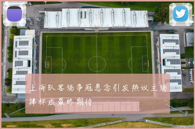 上海队客场争冠悬念引发热议主场捧杯成最终期待