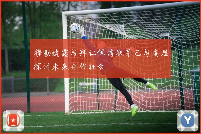 穆勒透露与拜仁保持联系已与高层探讨未来合作机会