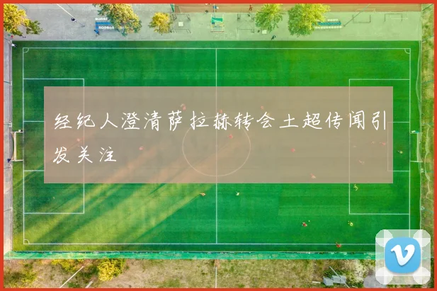 经纪人澄清萨拉赫转会土超传闻引发关注