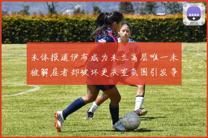 米体报道伊布成为米兰高层唯一未被解雇者却破坏更衣室氛围引发争议