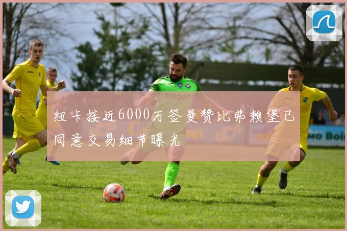 纽卡接近6000万签曼赞比弗赖堡已同意交易细节曝光