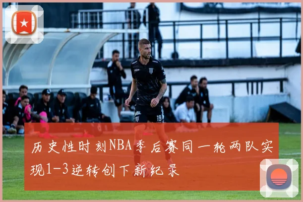 历史性时刻NBA季后赛同一轮两队实现1-3逆转创下新纪录