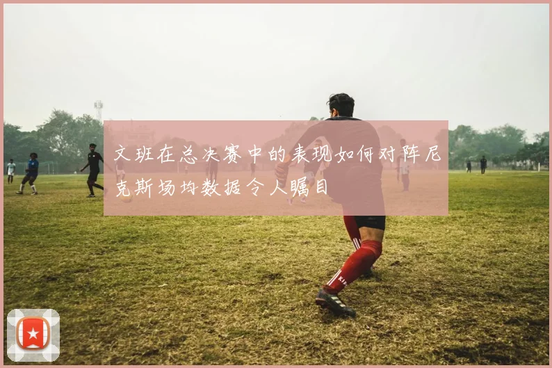文班在总决赛中的表现如何对阵尼克斯场均数据令人瞩目