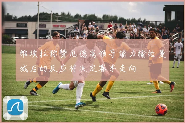 维埃拉称赞厄德高领导能力输给曼城后的反应将决定赛季走向